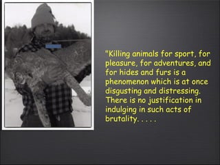 "Killing animals for sport, for pleasure, for adventures, and for hides and furs is a phenomenon which is at once disgusting and distressing.  There is no justification in indulging in such acts of brutality. . . . . 