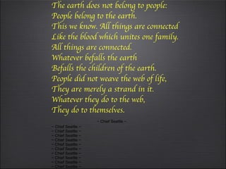 This we know. The earth does not belong to people: People belong to the earth. This we know. All things are connected Like the blood which unites one family. All things are connected. Whatever befalls the earth Befalls the children of the earth. People did not weave the web of life, They are merely a strand in it. Whatever they do to the web, They do to themselves.     ~ Chief Seattle ~ ~ Chief Seattle ~ ~ Chief Seattle ~ ~ Chief Seattle ~ ~ Chief Seattle ~ ~ Chief Seattle ~ ~ Chief Seattle ~ ~ Chief Seattle ~ ~ Chief Seattle ~ ~ Chief Seattle ~ ~ Chief Seattle ~ ~ Chief Seattle ~ ~ Chief Seattle ~ 