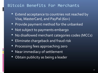 Bitcoin Benefits For Merchants 
13 
 Extend acceptance to countries not reached by 
Visa, MasterCard, and PayPal (60+) 
 Provide payment method for the unbanked 
 Not subject to payments embargo 
 No disallowed merchant categories codes (MCCs) 
 Eliminate chargeback and fraud risk 
 Processing fees approaching zero 
 Near immediacy of settlement 
 Obtain publicity as being a leader 
 