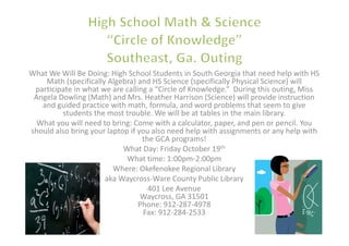 What We Will Be Doing: High School Students in South Georgia that need help with HS
    Math (specifically Algebra) and HS Science (specifically Physical Science) will
 participate in what we are calling a “Circle of Knowledge.” During this outing, Miss
 Angela Dowling (Math) and Mrs. Heather Harrison (Science) will provide instruction
   and guided practice with math, formula, and word problems that seem to give
         students the most trouble. We will be at tables in the main library.
  What you will need to bring: Come with a calculator, paper, and pen or pencil. You
should also bring your laptop if you also need help with assignments or any help with
                                  the GCA programs!
                            What Day: Friday October 19th
                             What time: 1:00pm-2:00pm
                         Where: Okefenokee Regional Library
                      aka Waycross-Ware County Public Library
                                    401 Lee Avenue
                                  Waycross, GA 31501
                                 Phone: 912-287-4978
                                   Fax: 912-284-2533
 
