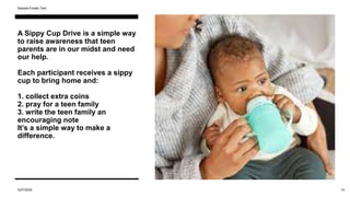 A Sippy Cup Drive is a simple way
to raise awareness that teen
parents are in our midst and need
our help.
Each participant receives a sippy
cup to bring home and:
1. collect extra coins
2. pray for a teen family
3. write the teen family an
encouraging note
It’s a simple way to make a
difference.
3/27/2024
Sample Footer Text
14
 