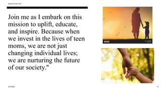 Join me as I embark on this
mission to uplift, educate,
and inspire. Because when
we invest in the lives of teen
moms, we are not just
changing individual lives;
we are nurturing the future
of our society."
3/27/2024
Sample Footer Text
16
 