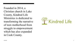 Founded in 2014, a
Christian church in Lake
County, Kindred Life
Ministries is dedicated to
transforming the narrative
of teen motherhood from
struggle to empowerment
which has also expanded
in Cook County.
3/27/2024 5
 
