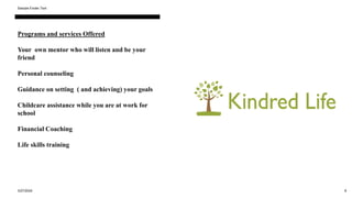 Programs and services Offered
Your own mentor who will listen and be your
friend
Personal counseling
Guidance on setting ( and achieving) your goals
Childcare assistance while you are at work for
school
Financial Coaching
Life skills training
3/27/2024
Sample Footer Text
8
 