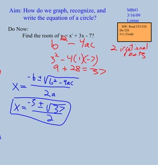 Aim: How do we graph, recognize, and write the equation of a circle? MB43 3/16/09 Lomas Do Now: Find the roots of y = x 2  + 3x - 7? HW: Read 525-526 Do 528  #11-23odd 