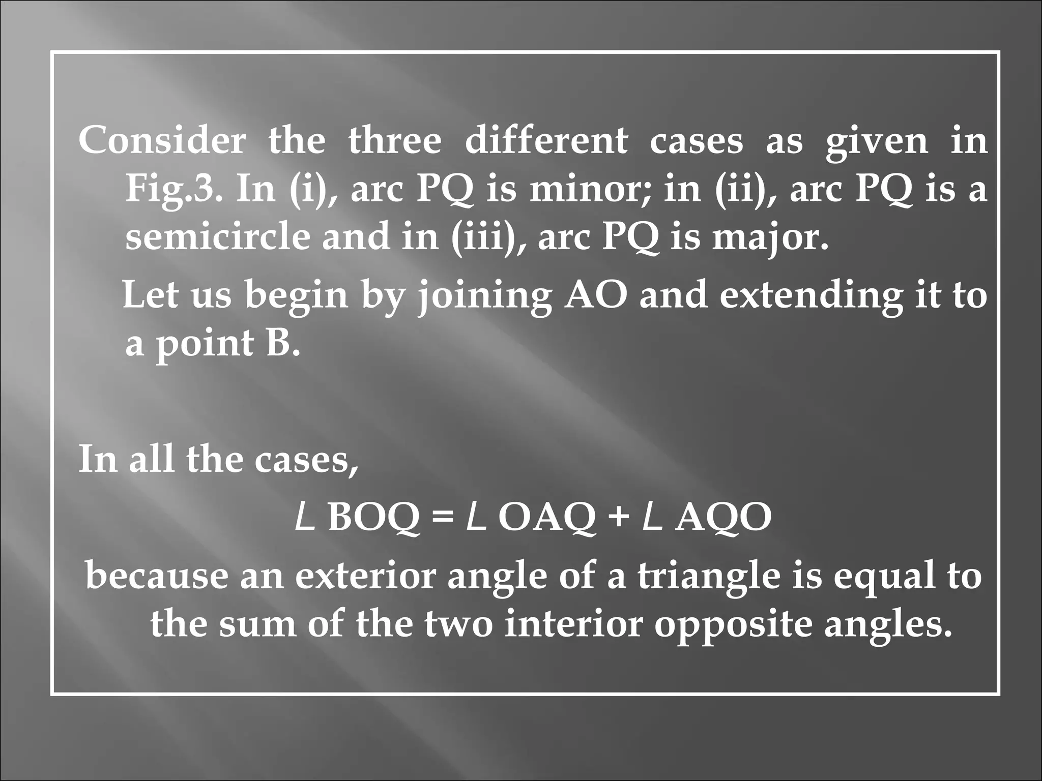 Consider the three different cases as given in Fig.3. In (i), arc PQ is minor; in (ii), arc PQ is a semicircle and in (iii), arc PQ is major. Let us begin by joining AO and extending it to a point B.  In all the cases, L  BOQ =  L  OAQ +  L  AQO because an exterior angle of a triangle is equal to the sum of the two interior opposite angles.  
