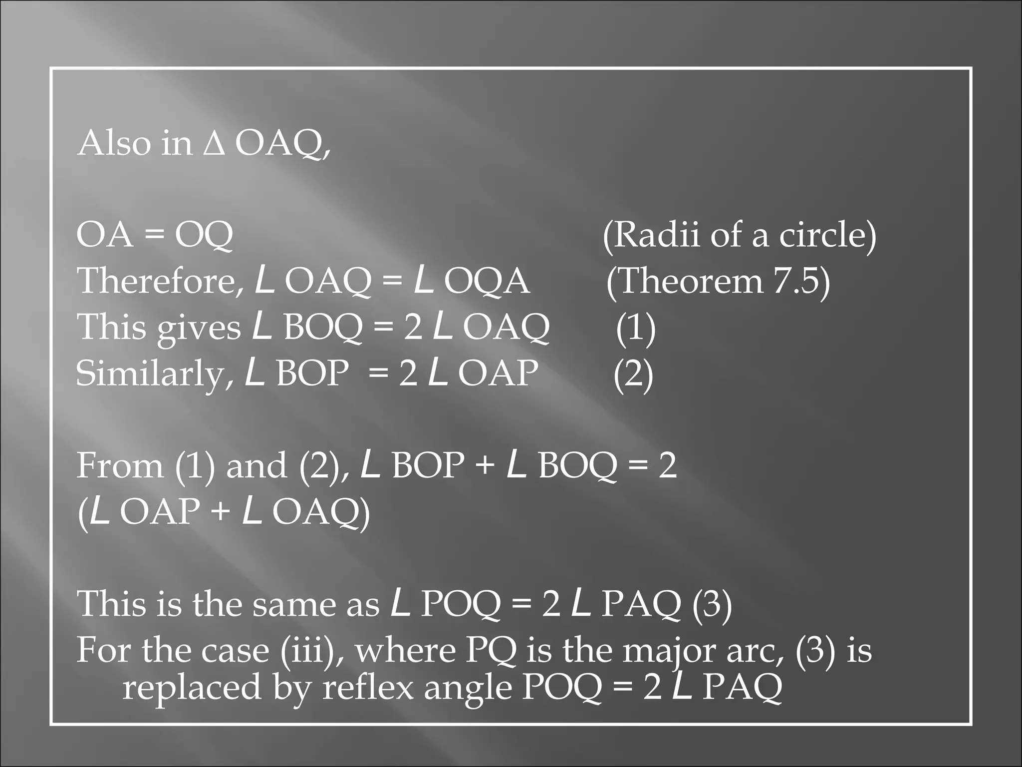 Also in  Δ  OAQ, OA = OQ  (Radii of a circle) Therefore,  L  OAQ =  L  OQA  (Theorem 7.5) This gives  L  BOQ = 2  L  OAQ  (1) Similarly,  L  BOP  = 2  L  OAP  (2) From (1) and (2),  L  BOP +  L  BOQ = 2 ( L  OAP +  L  OAQ) This is the same as  L  POQ = 2  L  PAQ (3) For the case (iii), where PQ is the major arc, (3) is replaced by  reflex angle POQ = 2  L  PAQ 