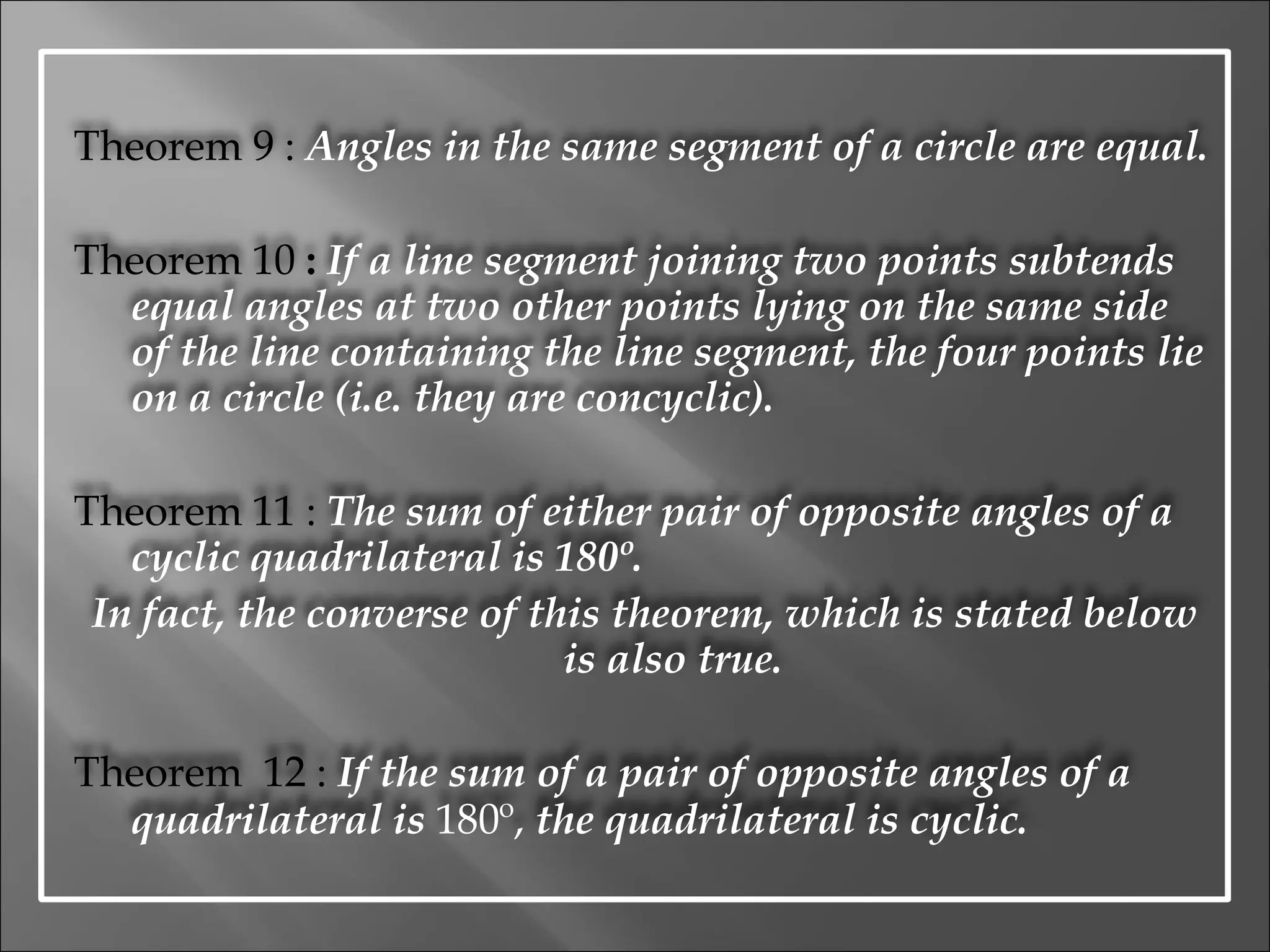 Theorem 9 :  Angles in the same segment of a circle are equal. Theorem 10  :   If a line segment joining two points subtends equal angles at two other points lying on the same side of the line containing the line segment, the four points lie on a circle (i.e. they are concyclic). Theorem 11 :  The sum of either pair of opposite angles of a cyclic quadrilateral is 180º. In fact, the converse of this theorem, which is stated below is also true. Theorem  12 :   If the sum of a pair of opposite angles of a quadrilateral is  180º,  the quadrilateral is cyclic. 