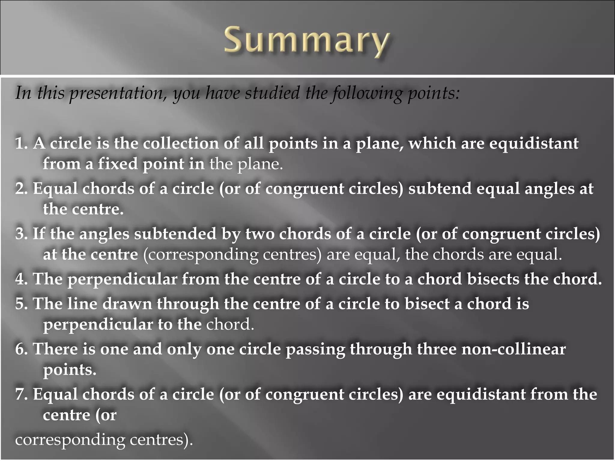 In this presentation, you have studied the following points: 1. A circle is the collection of all points in a plane, which are equidistant from a fixed point in  the plane. 2. Equal chords of a circle (or of congruent circles) subtend equal angles at the centre. 3. If the angles subtended by two chords of a circle (or of congruent circles) at the centre  (corresponding centres) are equal, the chords are equal. 4. The perpendicular from the centre of a circle to a chord bisects the chord. 5. The line drawn through the centre of a circle to bisect a chord is perpendicular to the  chord. 6. There is one and only one circle passing through three non-collinear points. 7. Equal chords of a circle (or of congruent circles) are equidistant from the centre (or corresponding centres). 