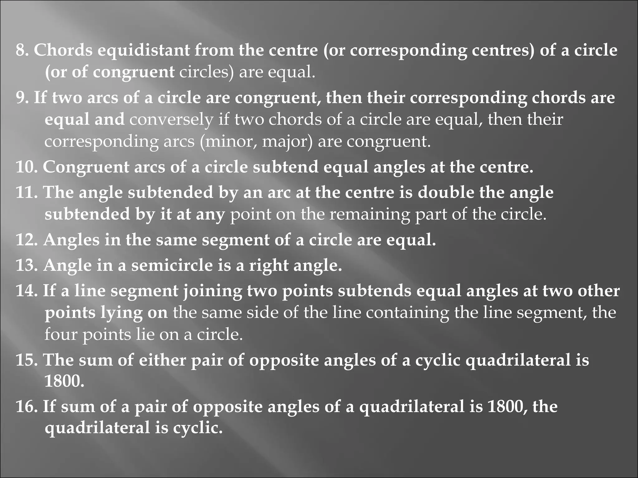 8. Chords equidistant from the centre (or corresponding centres) of a circle (or of congruent  circles) are equal. 9. If two arcs of a circle are congruent, then their corresponding chords are equal and  conversely if two chords of a circle are equal, then their corresponding arcs (minor, major) are congruent. 10. Congruent arcs of a circle subtend equal angles at the centre. 11. The angle subtended by an arc at the centre is double the angle subtended by it at any  point on the remaining part of the circle. 12. Angles in the same segment of a circle are equal. 13. Angle in a semicircle is a right angle. 14. If a line segment joining two points subtends equal angles at two other points lying on  the same side of the line containing the line segment, the four points lie on a circle. 15. The sum of either pair of opposite angles of a cyclic quadrilateral is 1800. 16. If sum of a pair of opposite angles of a quadrilateral is 1800, the quadrilateral is cyclic. 