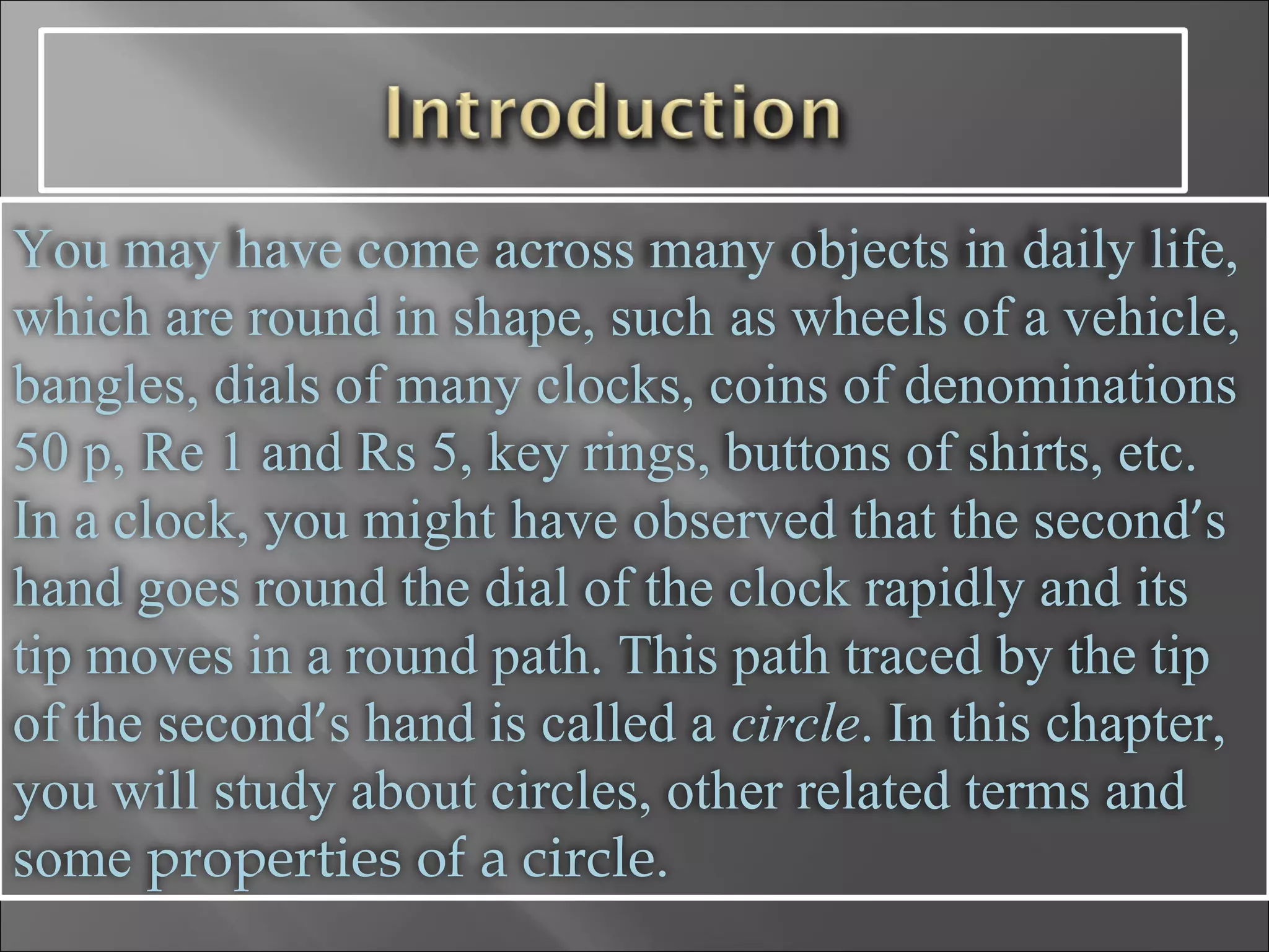 You may have come across many objects in daily life, which are round in shape, such   as wheels of a vehicle, bangles, dials of many clocks, coins of denominations 50 p,   Re 1 and Rs 5, key rings, buttons of shirts, etc. In a clock, you might   have observed that the second ’ s hand goes round the dial of the clock rapidly and its   tip moves in a round path. This path traced by the tip of the second ’ s hand is called a   circle . In this chapter, you will study about circles, other related terms and some  properties of a circle.   