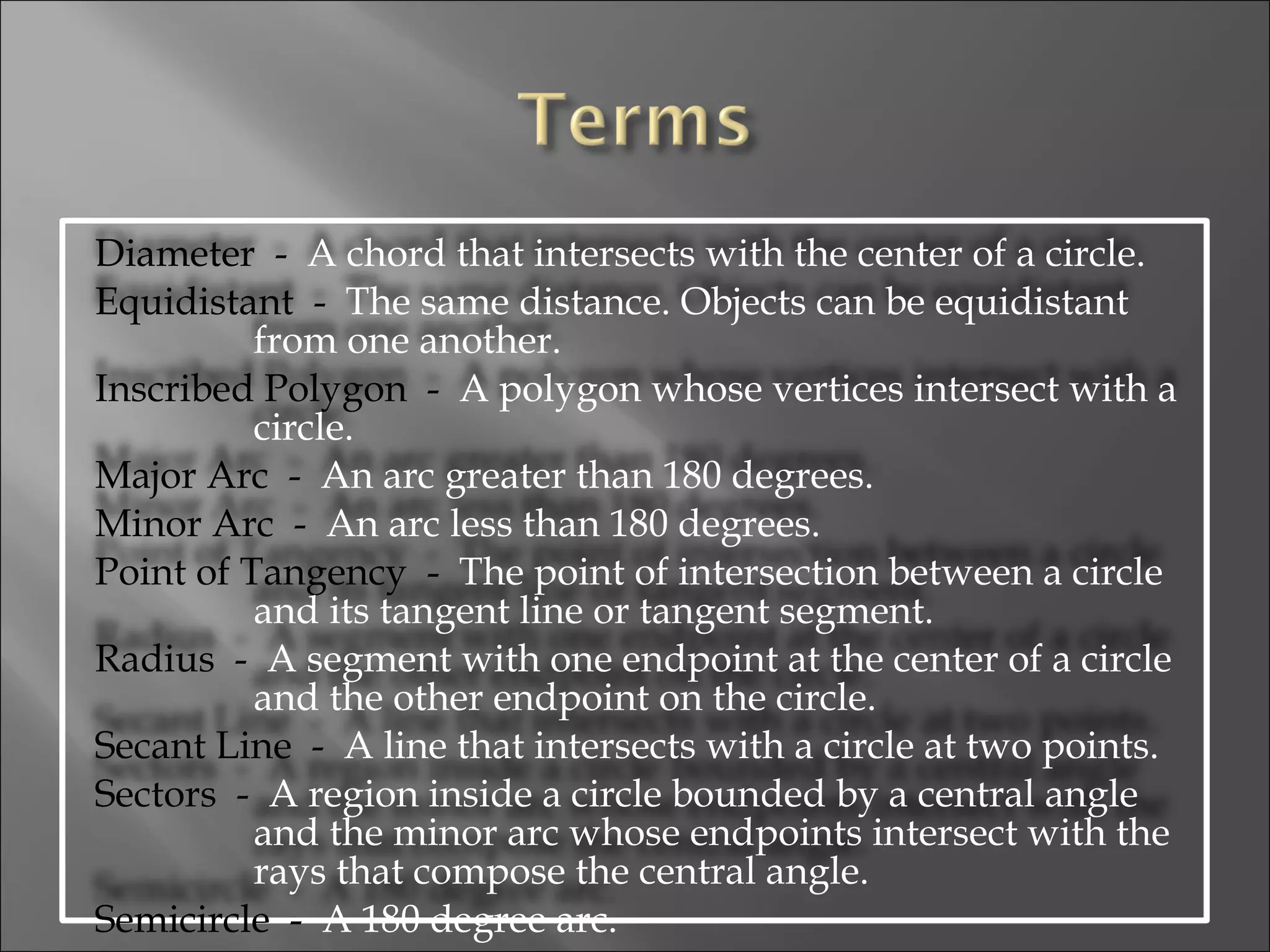Diameter  -   A chord that intersects with the center of a circle.  Equidistant  -   The same distance. Objects can be equidistant from one another.  Inscribed Polygon  -   A polygon whose vertices intersect with a circle.  Major Arc  -   An arc greater than 180 degrees.  Minor Arc  -   An arc less than 180 degrees.  Point of Tangency  -   The point of intersection between a circle and its tangent line or tangent segment.  Radius  -   A segment with one endpoint at the center of a circle and the other endpoint on the circle.  Secant Line  -   A line that intersects with a circle at two points.  Sectors  -   A region inside a circle bounded by a central angle and the minor arc whose endpoints intersect with the rays that compose the central angle.  Semicircle  -   A 180 degree arc.  
