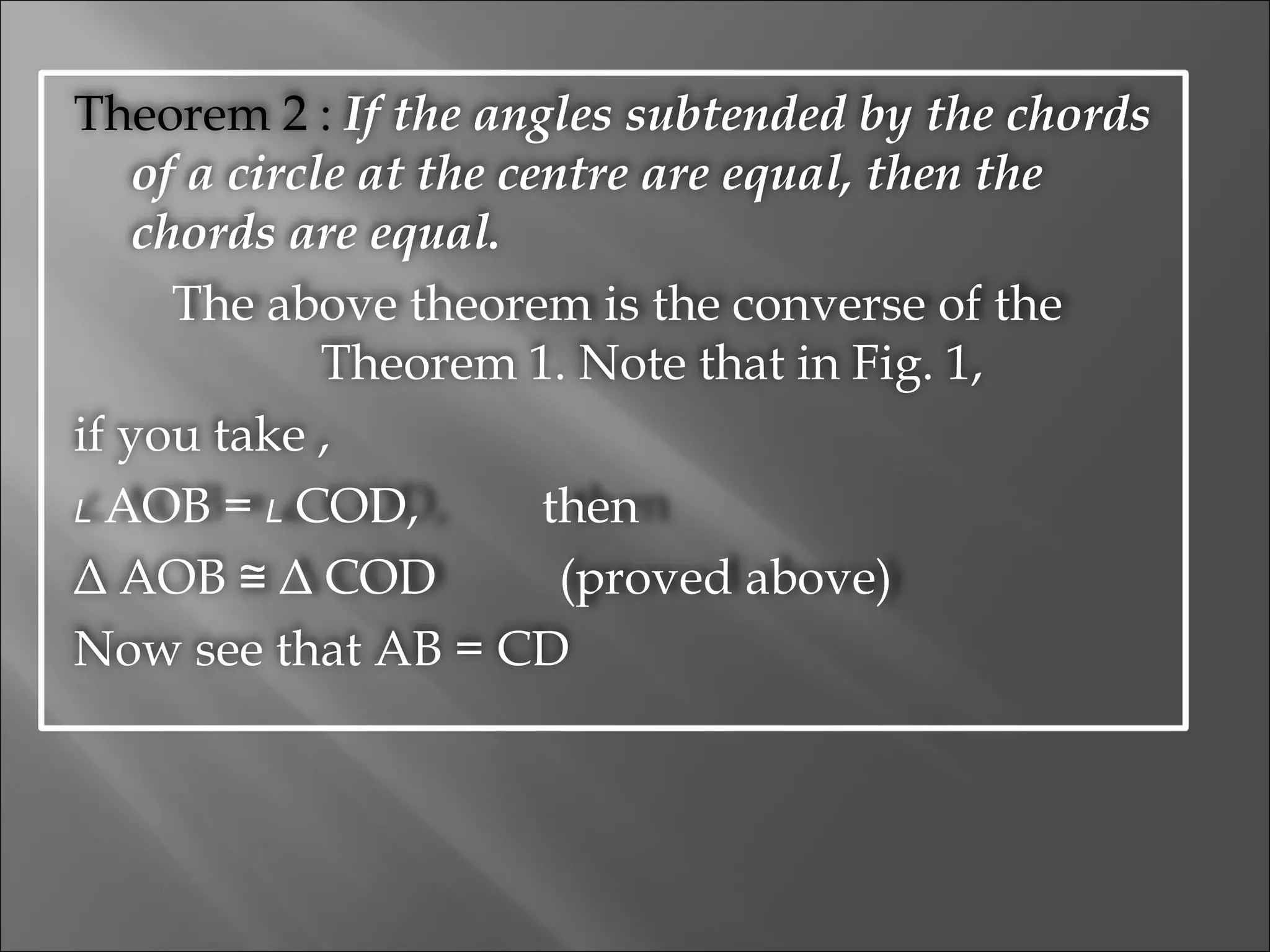 Theorem 2 :  If the angles subtended by the chords of a circle at the centre are equal, then the chords are equal. The above theorem is the converse of the  Theorem 1. Note that in Fig. 1, if you take , L  AOB =  L  COD,  then Δ AOB ≅ Δ COD  (proved above) Now see that AB = CD 