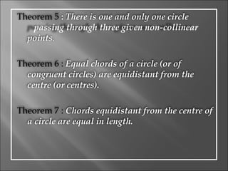 Theorem 5  :  There is one and only one circle  passing through three given   non-collinear points . Theorem 6 :  Equal chords of a circle (or of congruent circles) are equidistant from the centre (or centres). Theorem 7 :  Chords equidistant from the centre of a circle are equal in length. 