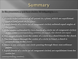 In this presentation, you have studied the following points: 1. A circle is the collection of all points in a plane, which are equidistant from a fixed point in  the plane. 2. Equal chords of a circle (or of congruent circles) subtend equal angles at the centre. 3. If the angles subtended by two chords of a circle (or of congruent circles) at the centre  (corresponding centres) are equal, the chords are equal. 4. The perpendicular from the centre of a circle to a chord bisects the chord. 5. The line drawn through the centre of a circle to bisect a chord is perpendicular to the  chord. 6. There is one and only one circle passing through three non-collinear points. 7. Equal chords of a circle (or of congruent circles) are equidistant from the centre (or corresponding centres). 