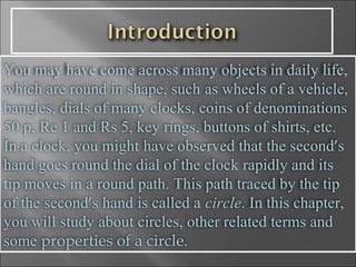 You may have come across many objects in daily life, which are round in shape, such   as wheels of a vehicle, bangles, dials of many clocks, coins of denominations 50 p,   Re 1 and Rs 5, key rings, buttons of shirts, etc. In a clock, you might   have observed that the second ’ s hand goes round the dial of the clock rapidly and its   tip moves in a round path. This path traced by the tip of the second ’ s hand is called a   circle . In this chapter, you will study about circles, other related terms and some  properties of a circle.   