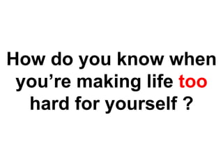 How do you know when you’re making life too hard for yourself ? 