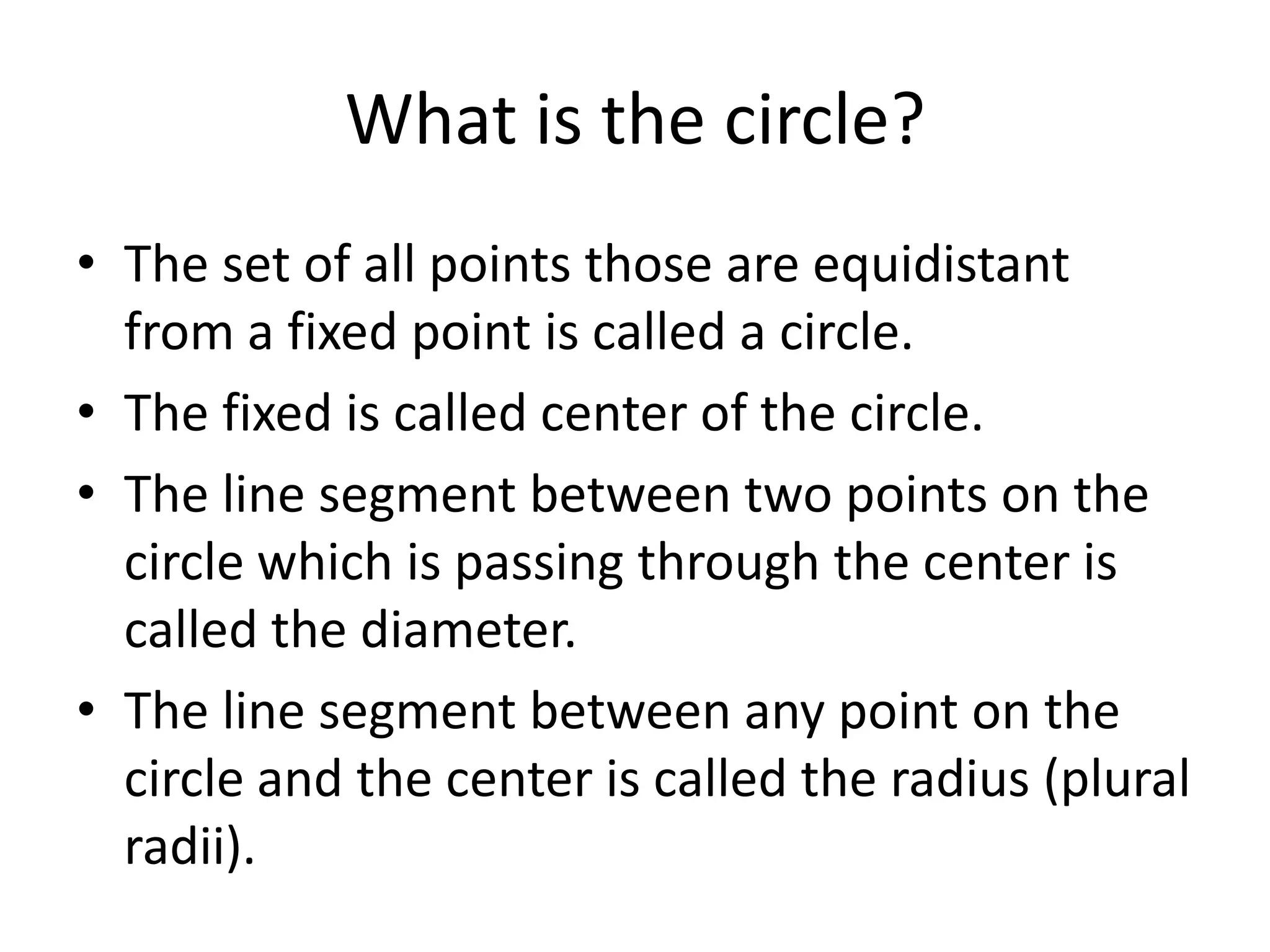 What is the circle?
• The set of all points those are equidistant
  from a fixed point is called a circle.
• The fixed is called center of the circle.
• The line segment between two points on the
  circle which is passing through the center is
  called the diameter.
• The line segment between any point on the
  circle and the center is called the radius (plural
  radii).
 
