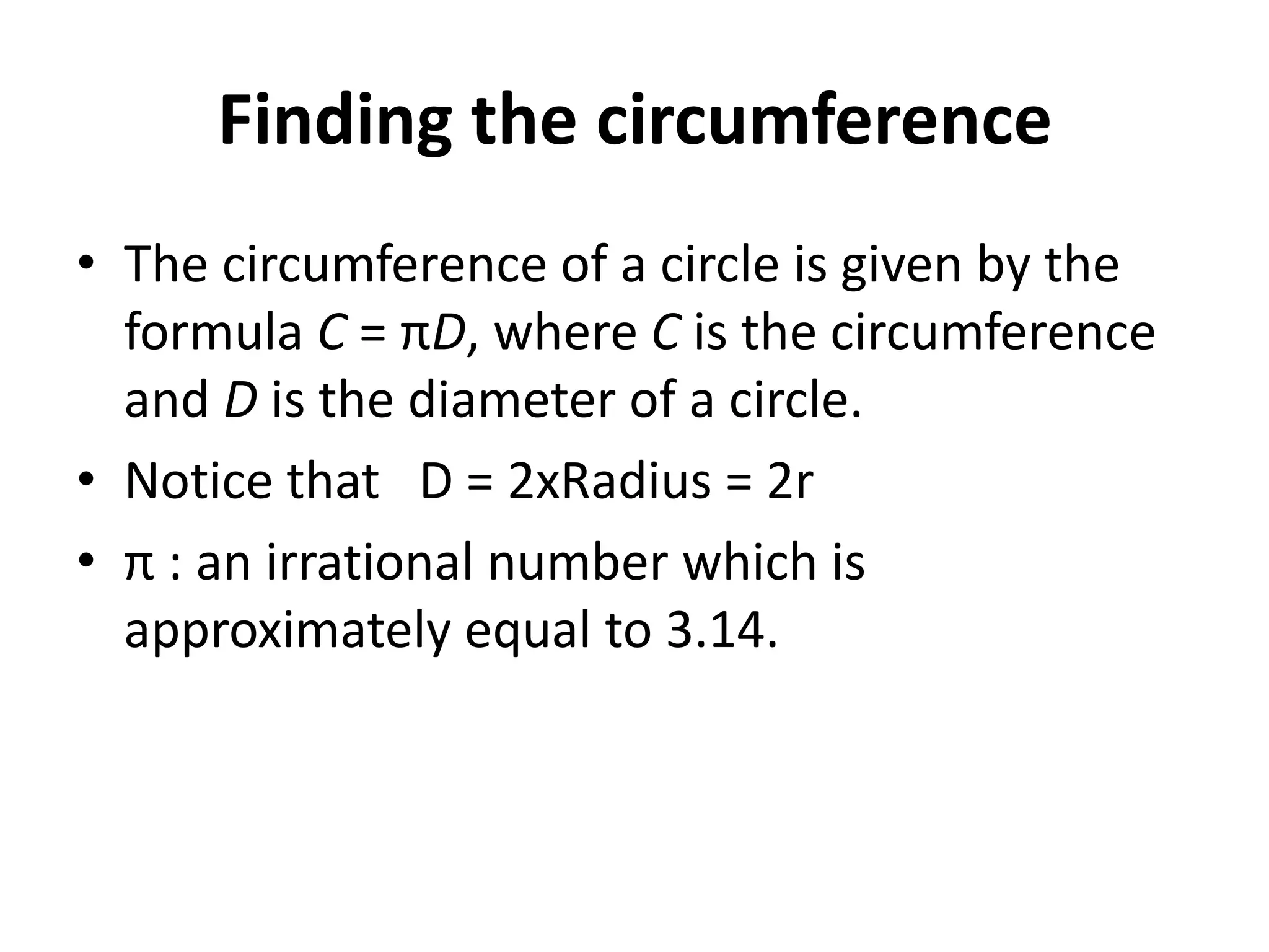 Finding the circumference
• The circumference of a circle is given by the
  formula C = πD, where C is the circumference
  and D is the diameter of a circle.
• Notice that D = 2xRadius = 2r
• π : an irrational number which is
  approximately equal to 3.14.
 