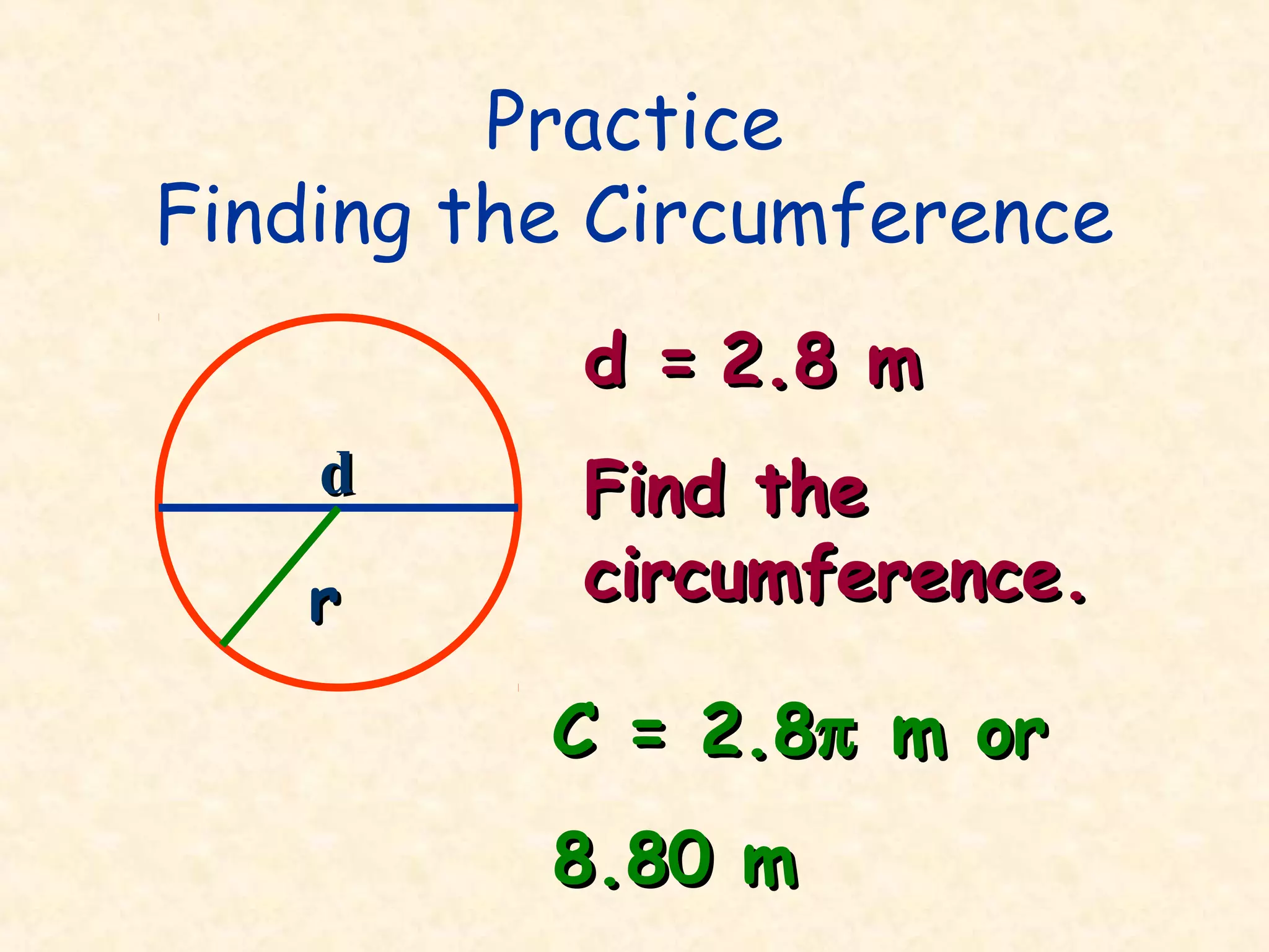 Practice
Finding the Circumference
           d = 2.8 m
    d      Find the
    r      circumference.

          C = 2.8π m or
          8.80 m
 