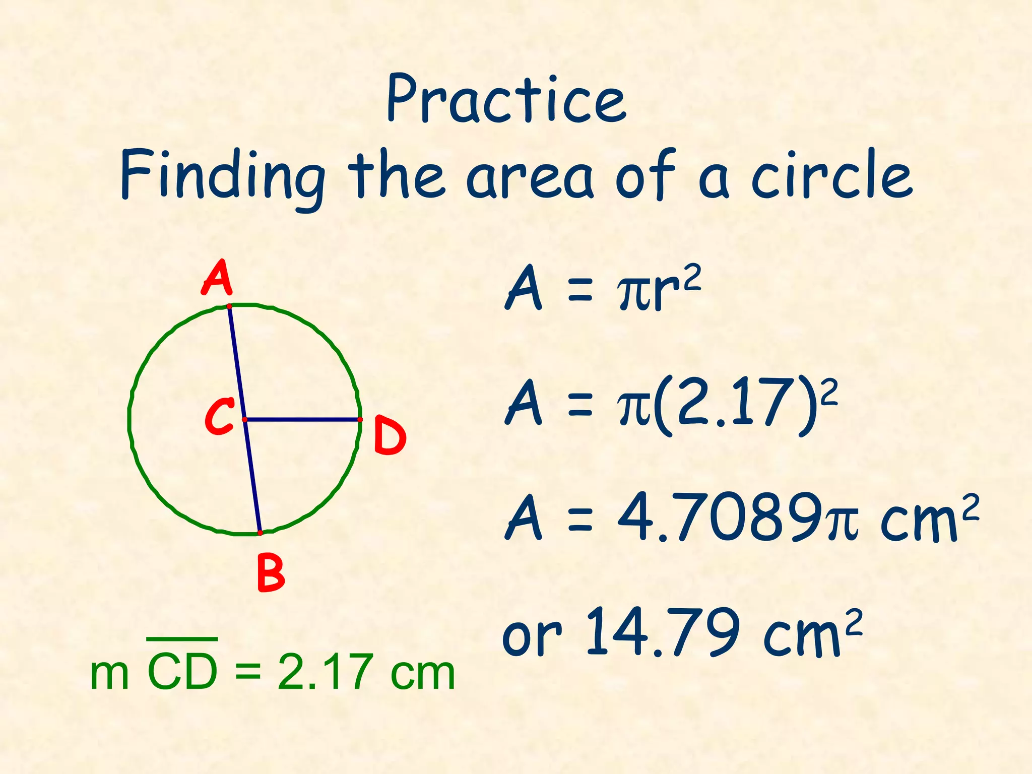 Practice
 Finding the area of a circle
    A            A = πr2
    C       D
                 A = π(2.17)2
                 A = 4.7089π cm     2
        B
                 or 14.79 cm    2
m CD = 2.17 cm
 