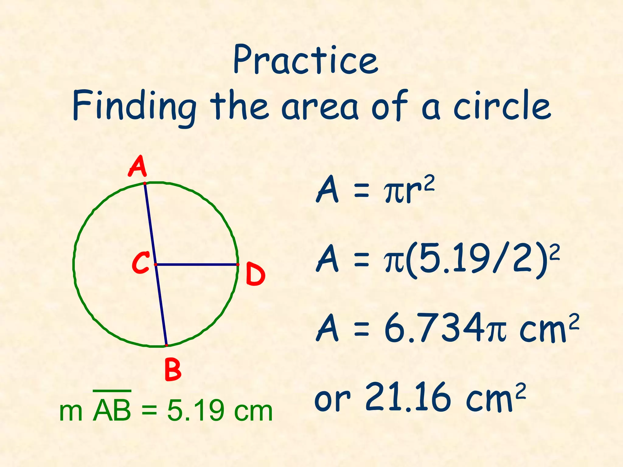 Practice
Finding the area of a circle
    A
                 A = πr2
    C       D    A = π(5.19/2)2
                 A = 6.734π cm2
       B
m AB = 5.19 cm   or 21.16 cm2
 