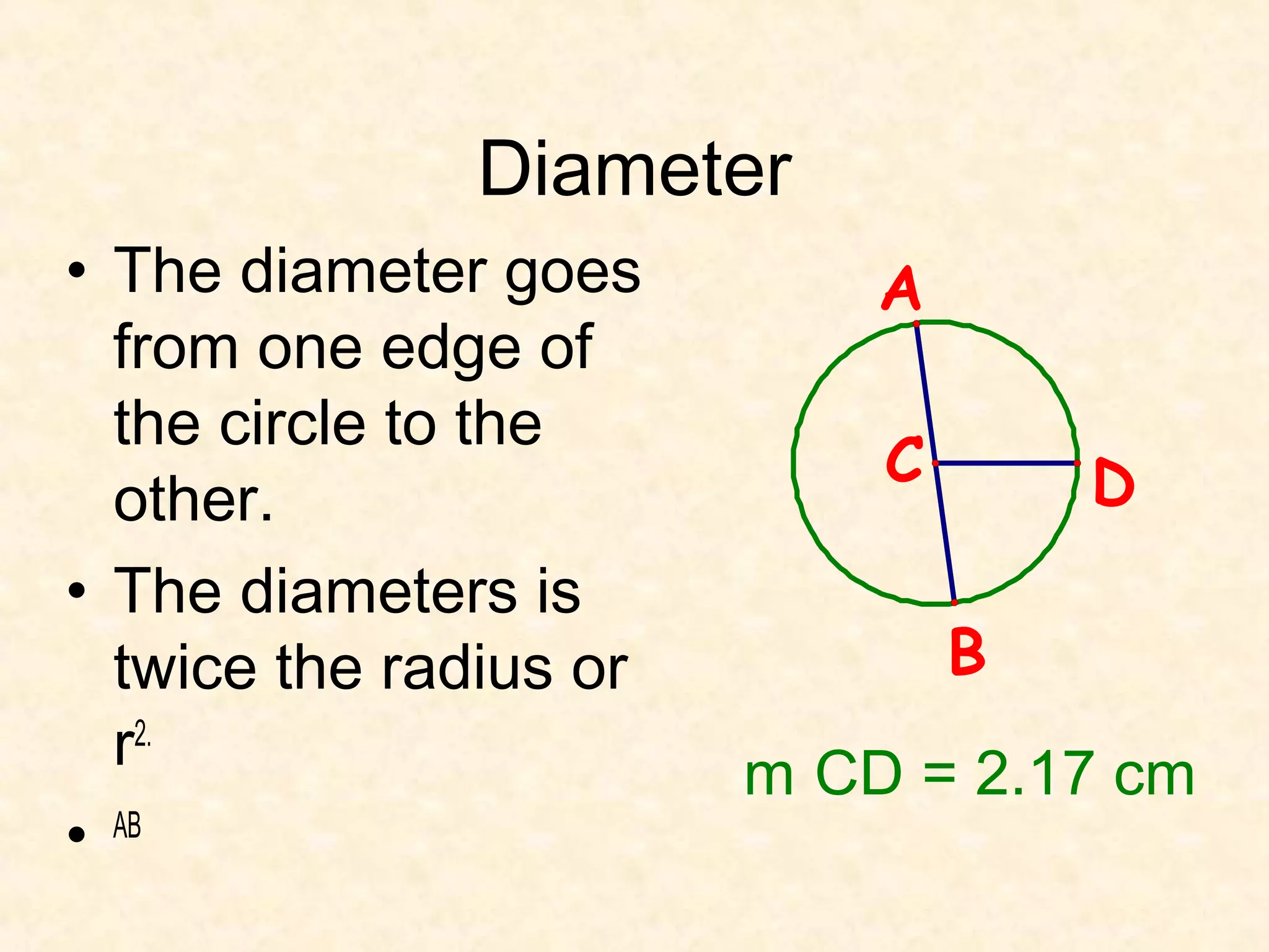 Diameter
• The diameter goes         A
  from one edge of
  the circle to the
                            C       D
  other.
• The diameters is
  twice the radius or           B
  r2.                   m CD = 2.17 cm
• AB
 