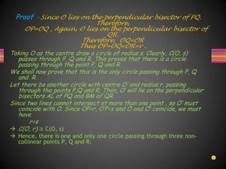 Proof – Since O lies on the perpendicular bisector of PQ.
Therefore,
OP=OQ , Again, O lies on the perpendicular bisector of
QR.
Therefore, OQ=OR
Thus OP=OQ=OR=r .
Taking O as the centre draw a circle of radius s. Clearly, C(O, s)
passes through P, Q and R. This proves that there is a circle
passing through the point P, Q and R.
We shall now prove that this is the only circle passing through P, Q
and R.
Let there be another circle with centre O’ and radius r, passing
through the points P,Q and R. Then, O’ will lie on the perpendicular
bisectors AL of PQ and BM of QR.
Since two lines cannot intersect at more than one point , so O’ must
coincide with O. Since OP=r, O’P=s and O and O’ coincide, we must
have
r=s
 C(O, r) ≅ C(O, s)
 Hence, there is one and only one circle passing through three non-
collinear points P, Q and R.
 