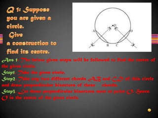 Ans 1: The below given steps will be followed to find the centre of
the given circle.
Step1. Take the given circle.
Step2. Take any two different chords AB and CD of this circle
and draw perpendicular bisectors of these chords.
Step3. Let these perpendicular bisectors meet at point O. Hence,
O is the centre of the given circle.
 
