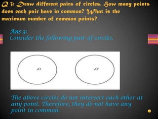Q 3: Draw different pairs of circles. How many points
does each pair have in common? What is the
maximum number of common points?
Ans 3:
Consider the following pair of circles.
The above circles do not intersect each other at
any point. Therefore, they do not have any
point in common.
 