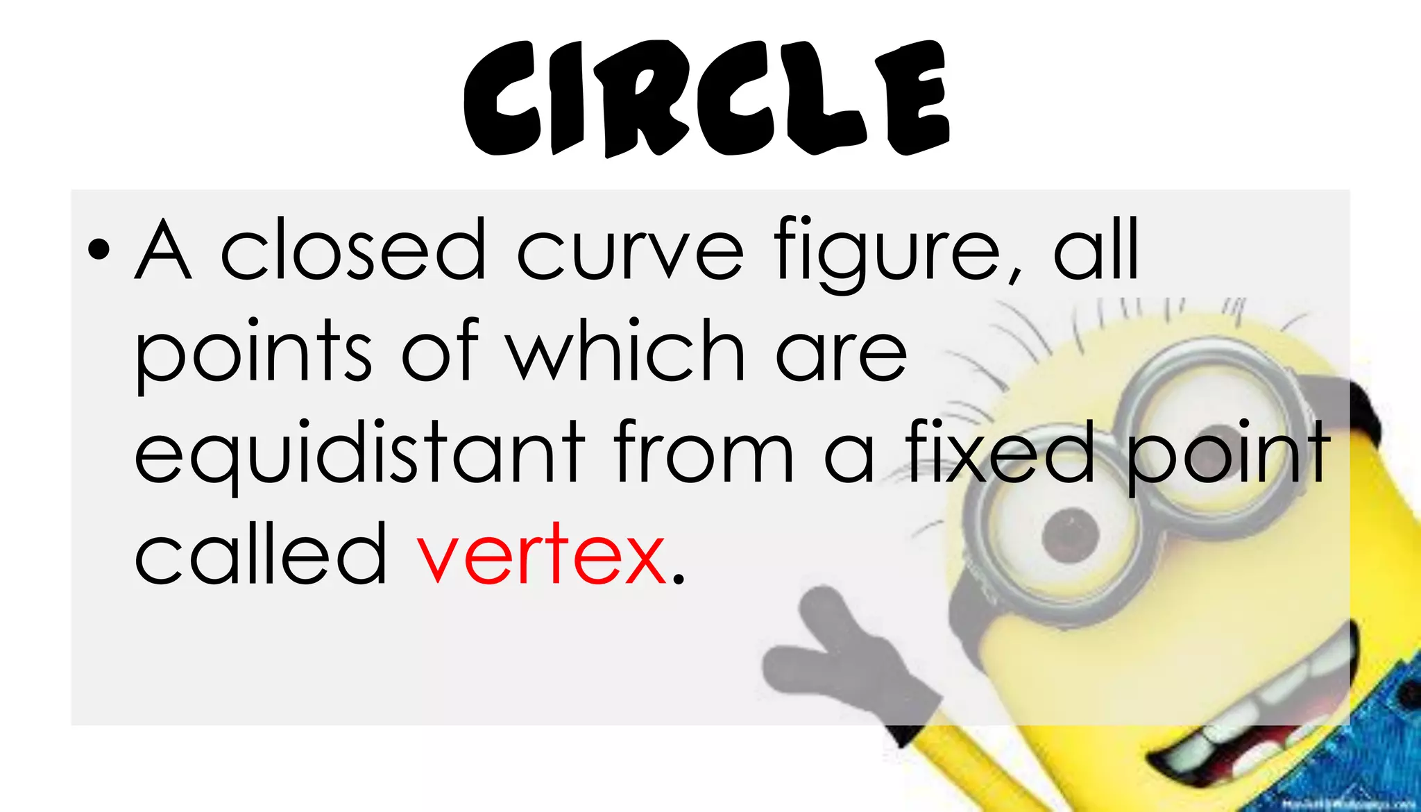 CIRCLE
• A closed curve figure, all
points of which are
equidistant from a fixed point
called vertex.