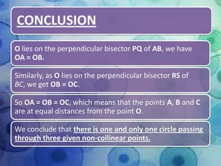 CONCLUSION
O lies on the perpendicular bisector PQ of AB, we have
OA = OB.
Similarly, as O lies on the perpendicular bisector RS of
BC, we get OB = OC.
So OA = OB = OC, which means that the points A, B and C
are at equal distances from the point O.
We conclude that there is one and only one circle passing
through three given non-collinear points.

 