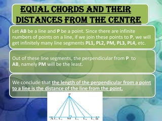 Equal Chords And Their
Distances From The Centre
Let AB be a line and P be a point. Since there are infinite
numbers of points on a line, if we join these points to P, we will
get infinitely many line segments PL1, PL2, PM, PL3, PL4, etc.

Out of these line segments, the perpendicular from P to
AB, namely PM will be the least.
We conclude that the length of the perpendicular from a point
to a line is the distance of the line from the point.

 
