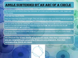 Angle Subtended by an Arc of a Circle
The end points of a chord other than diameter of a circle cuts it into two arcs – one major and
other minor.
If we take two equal chords,

They are more than just equal in length. They are congruent in the sense that if one arc is put on
the other, without bending or twisting, one superimposes the other completely.
We can verify this fact by cutting the arc, corresponding to the chord CD from the circle along CD
and put it on the corresponding arc made by equal chord AB. We will find that the arc CD
superimpose the arc AB completely
This shows that equal chords make congruent arcs and conversely congruent arcs make equal
chords of a circle.

We conclude that if two chords of a circle are equal, then their corresponding
arcs are congruent and conversely, if two arcs are congruent, then their
corresponding chords are equal.

 