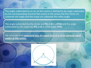 The angle subtended by an arc at the centre is defined to be angle subtended
by the corresponding chord at the centre in the sense that the minor arc
subtends the angle and the major arc subtends the reflex angle.
The angle subtended by the minor arc PQ at O is ∠POQ and the angle
subtended by the major arc PQ at O is reflex angle POQ.
We conclude that congruent arcs (or equal arcs) of a circle subtend equal
angles at the centre.

 