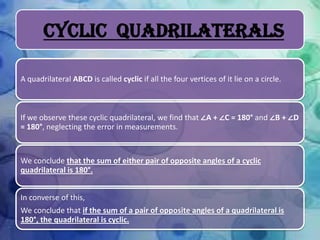 Cyclic Quadrilaterals
A quadrilateral ABCD is called cyclic if all the four vertices of it lie on a circle.

If we observe these cyclic quadrilateral, we find that ∠A + ∠C = 180° and ∠B + ∠D
= 180°, neglecting the error in measurements.

We conclude that the sum of either pair of opposite angles of a cyclic
quadrilateral is 180°.
In converse of this,
We conclude that if the sum of a pair of opposite angles of a quadrilateral is
180°, the quadrilateral is cyclic.

 