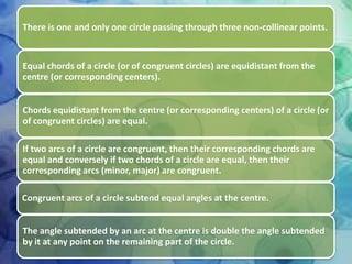 There is one and only one circle passing through three non-collinear points.

Equal chords of a circle (or of congruent circles) are equidistant from the
centre (or corresponding centers).
Chords equidistant from the centre (or corresponding centers) of a circle (or
of congruent circles) are equal.

If two arcs of a circle are congruent, then their corresponding chords are
equal and conversely if two chords of a circle are equal, then their
corresponding arcs (minor, major) are congruent.
Congruent arcs of a circle subtend equal angles at the centre.
The angle subtended by an arc at the centre is double the angle subtended
by it at any point on the remaining part of the circle.

 