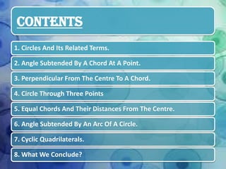 CONTENTS
1. Circles And Its Related Terms.
2. Angle Subtended By A Chord At A Point.
3. Perpendicular From The Centre To A Chord.
4. Circle Through Three Points
5. Equal Chords And Their Distances From The Centre.
6. Angle Subtended By An Arc Of A Circle.
7. Cyclic Quadrilaterals.
8. What We Conclude?

 