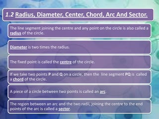 1.2 Radius, Diameter, Center, Chord, Arc And Sector.
The line segment joining the centre and any point on the circle is also called a
radius of the circle.
Diameter is two times the radius.
The fixed point is called the centre of the circle.
If we take two points P and Q on a circle, then the line segment PQ is called
a chord of the circle.
A piece of a circle between two points is called an arc.
The region between an arc and the two radii, joining the centre to the end
points of the arc is called a sector.

 