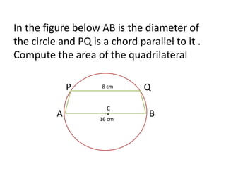 In the figure below AB is the diameter of 
the circle and PQ is a chord parallel to it . 
Compute the area of the quadrilateral 
P 8 cm 
Q 
C 
* 
A B 
1 
1 
16 cm 
 