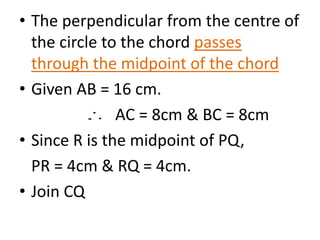 • The perpendicular from the centre of 
the circle to the chord passes 
through the midpoint of the chord 
• Given AB = 16 cm. 
AC = 8cm & BC = 8cm 
• Since R is the midpoint of PQ, 
PR = 4cm & RQ = 4cm. 
• Join CQ 
 