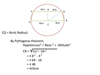 CQ = 8cm( Radius) 
4cm 4cm 
P Q 
By Pythagoras theorem, 
Hypotenuse = Base + Altitude 
CR = √CQ - QR 
= √ 8 - 4 
= √ 64 - 16 
= √ 48 
= 4√3cm 
R 
C 
A 
B 
8cm 8cm 
2 2 2 
2 
2 
2 
2 
 
