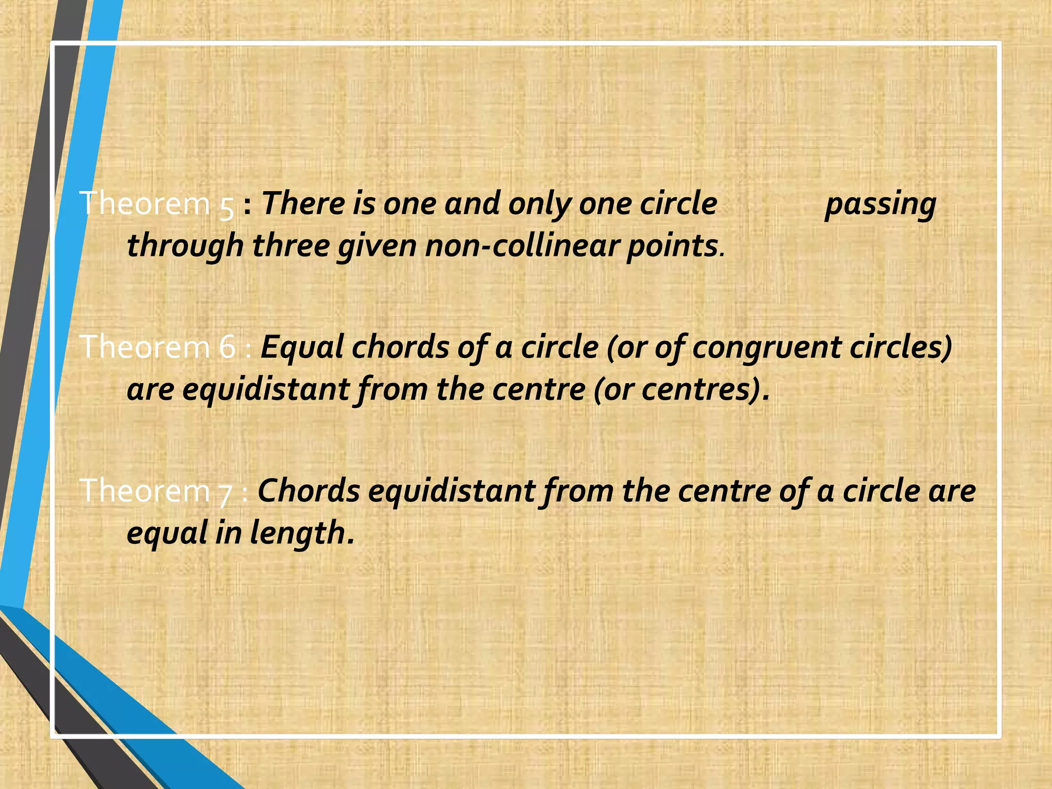 Theorem 5 : There is one and only one circle passing
through three given non-collinear points.
Theorem 6 : Equal chords of a circle (or of congruent circles)
are equidistant from the centre (or centres).
Theorem 7 : Chords equidistant from the centre of a circle are
equal in length.
 