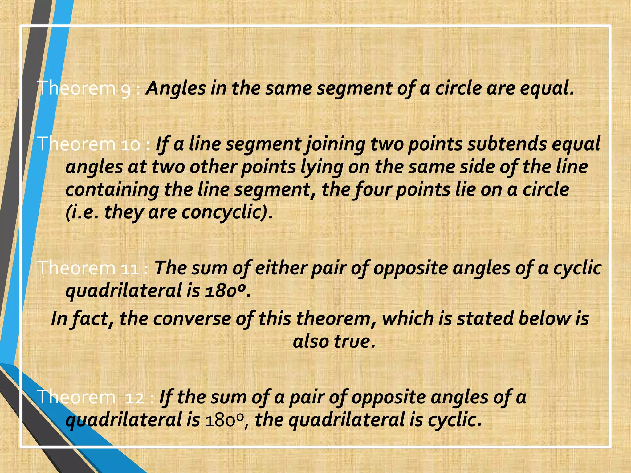 Theorem 9 : Angles in the same segment of a circle are equal.
Theorem 10 : If a line segment joining two points subtends equal
angles at two other points lying on the same side of the line
containing the line segment, the four points lie on a circle
(i.e. they are concyclic).
Theorem 11 : The sum of either pair of opposite angles of a cyclic
quadrilateral is 180º.
In fact, the converse of this theorem, which is stated below is
also true.
Theorem 12 : If the sum of a pair of opposite angles of a
quadrilateral is 180º, the quadrilateral is cyclic.
 