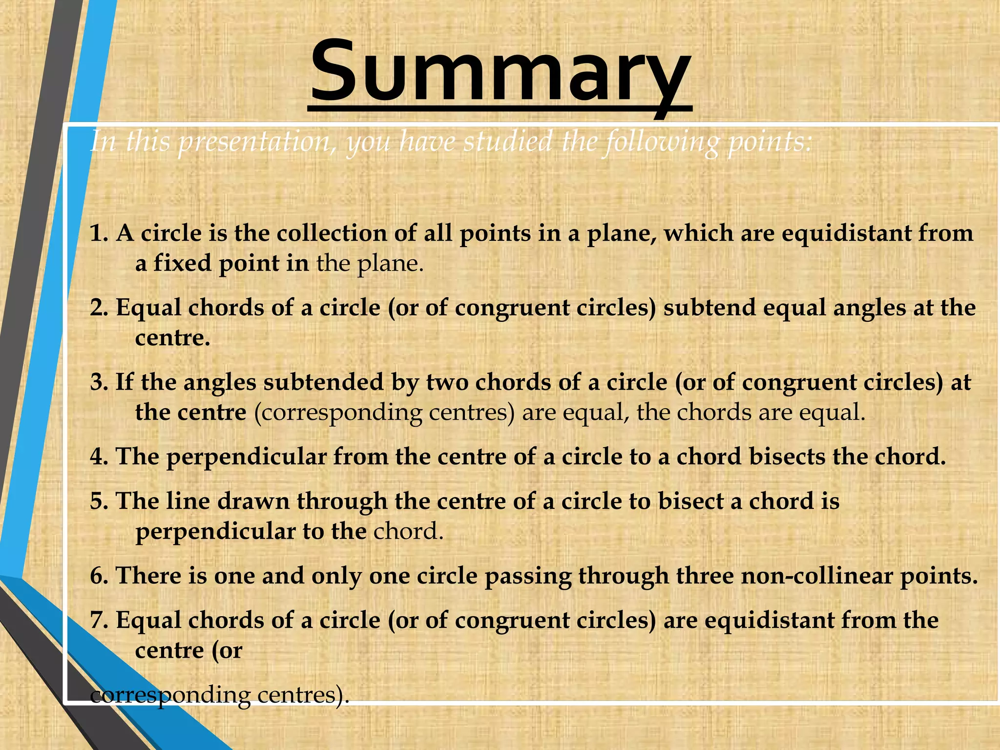 Summary
In this presentation, you have studied the following points:
1. A circle is the collection of all points in a plane, which are equidistant from
a fixed point in the plane.
2. Equal chords of a circle (or of congruent circles) subtend equal angles at the
centre.
3. If the angles subtended by two chords of a circle (or of congruent circles) at
the centre (corresponding centres) are equal, the chords are equal.
4. The perpendicular from the centre of a circle to a chord bisects the chord.
5. The line drawn through the centre of a circle to bisect a chord is
perpendicular to the chord.
6. There is one and only one circle passing through three non-collinear points.
7. Equal chords of a circle (or of congruent circles) are equidistant from the
centre (or
corresponding centres).
 