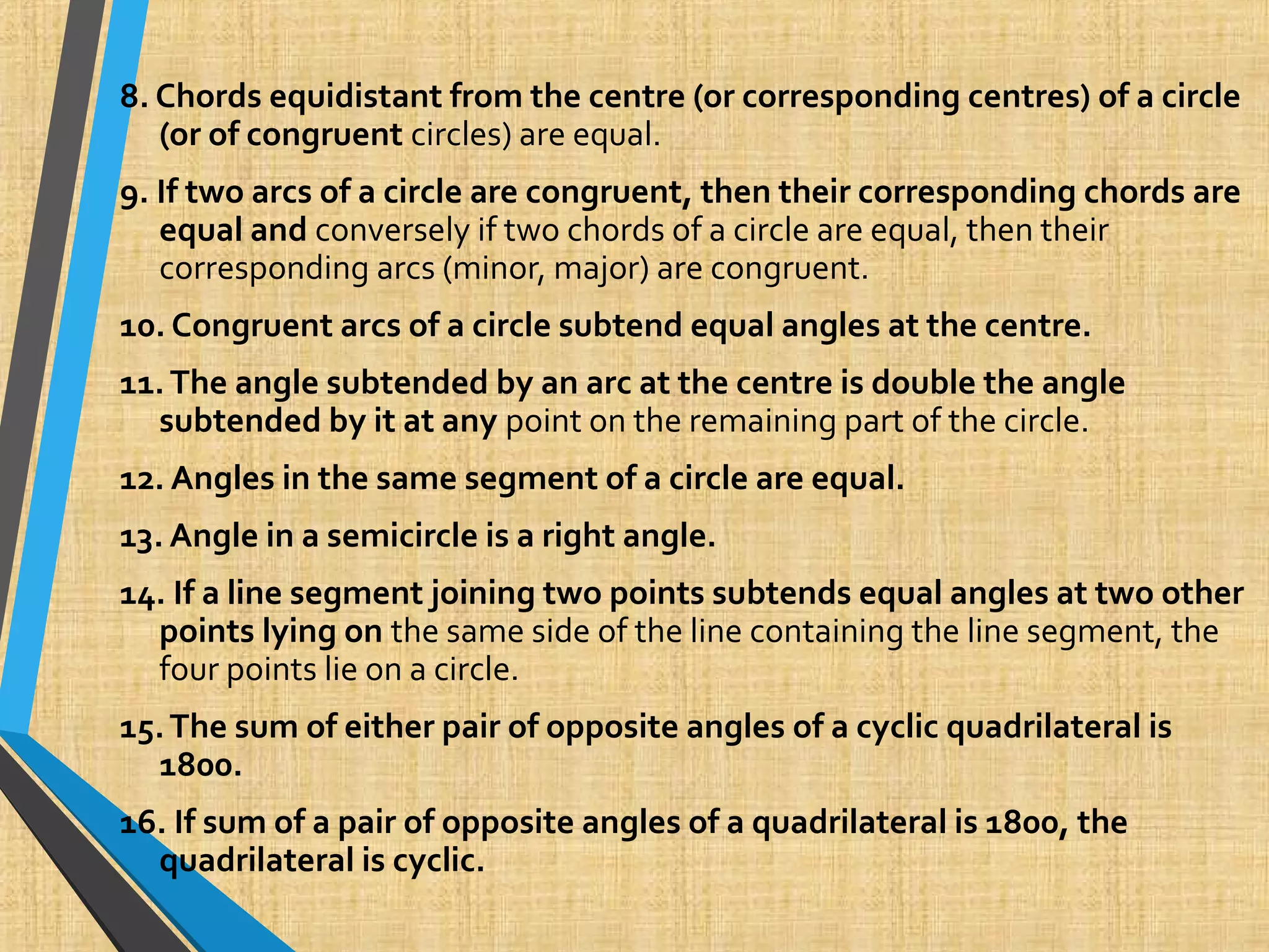 8. Chords equidistant from the centre (or corresponding centres) of a circle
(or of congruent circles) are equal.
9. If two arcs of a circle are congruent, then their corresponding chords are
equal and conversely if two chords of a circle are equal, then their
corresponding arcs (minor, major) are congruent.
10. Congruent arcs of a circle subtend equal angles at the centre.
11.The angle subtended by an arc at the centre is double the angle
subtended by it at any point on the remaining part of the circle.
12. Angles in the same segment of a circle are equal.
13. Angle in a semicircle is a right angle.
14. If a line segment joining two points subtends equal angles at two other
points lying on the same side of the line containing the line segment, the
four points lie on a circle.
15.The sum of either pair of opposite angles of a cyclic quadrilateral is
1800.
16. If sum of a pair of opposite angles of a quadrilateral is 1800, the
quadrilateral is cyclic.
 