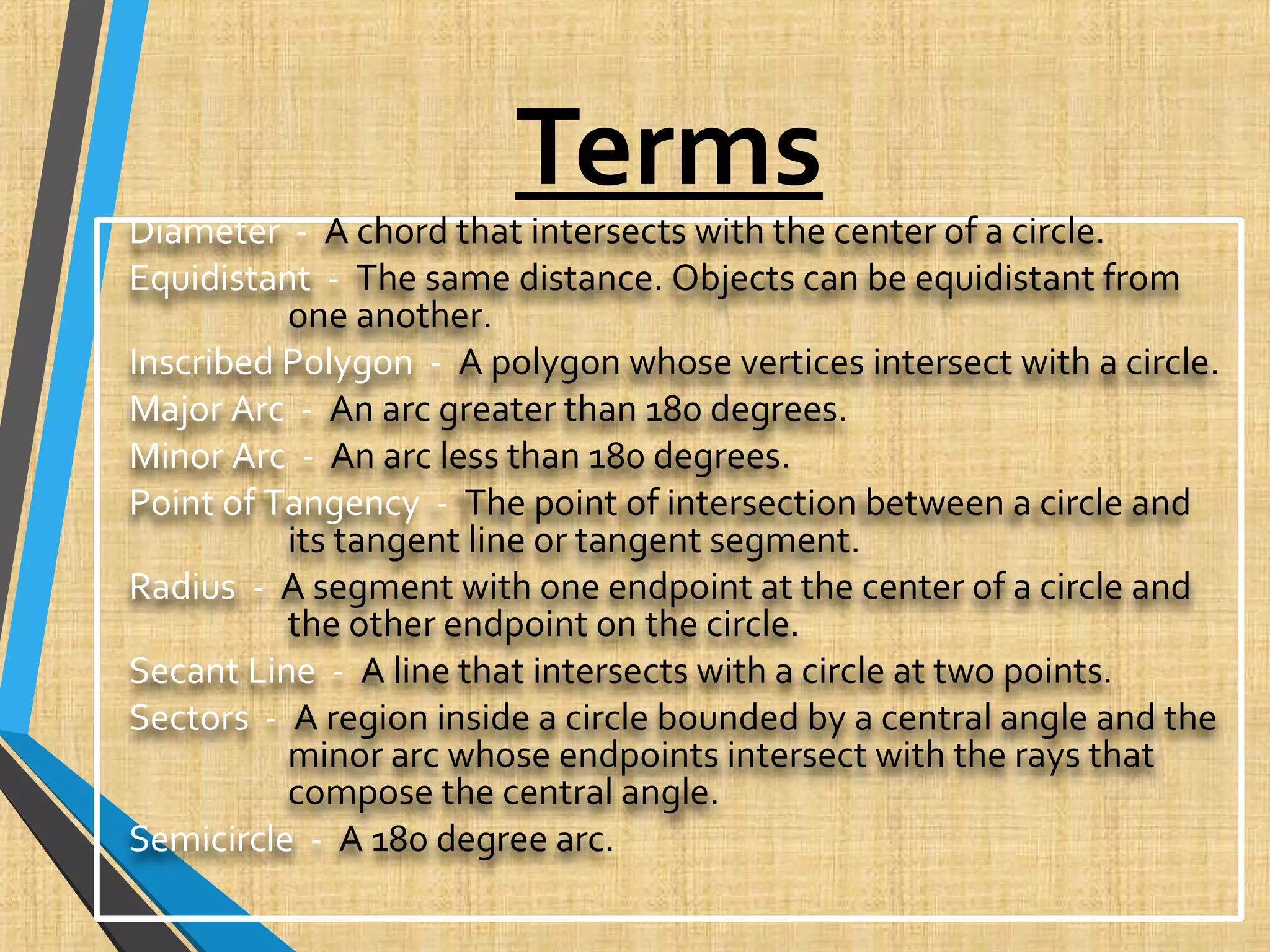Terms
Diameter - A chord that intersects with the center of a circle.
Equidistant - The same distance. Objects can be equidistant from
one another.
Inscribed Polygon - A polygon whose vertices intersect with a circle.
Major Arc - An arc greater than 180 degrees.
Minor Arc - An arc less than 180 degrees.
Point of Tangency - The point of intersection between a circle and
its tangent line or tangent segment.
Radius - A segment with one endpoint at the center of a circle and
the other endpoint on the circle.
Secant Line - A line that intersects with a circle at two points.
Sectors - A region inside a circle bounded by a central angle and the
minor arc whose endpoints intersect with the rays that
compose the central angle.
Semicircle - A 180 degree arc.
 