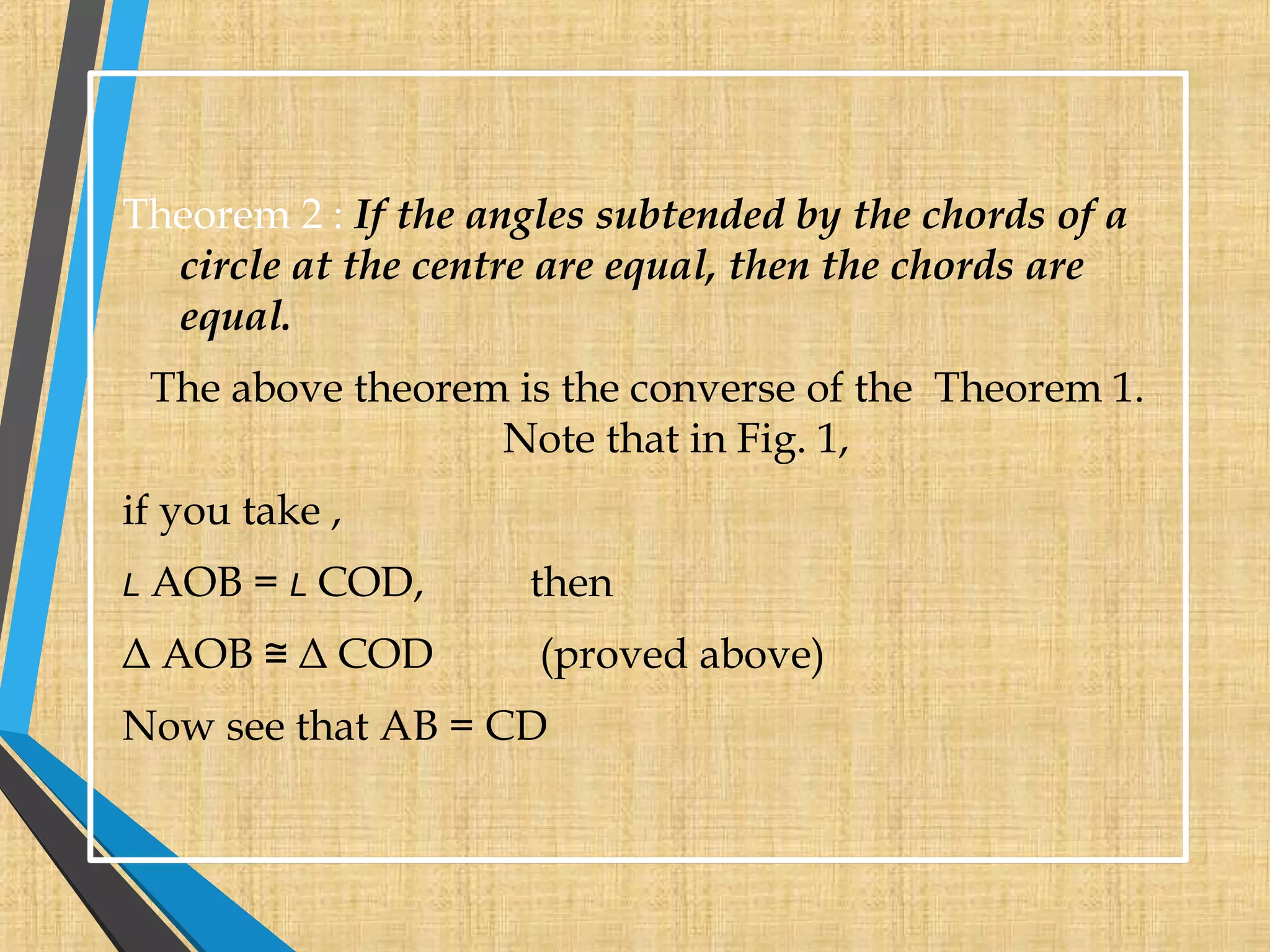 Theorem 2 : If the angles subtended by the chords of a
circle at the centre are equal, then the chords are
equal.
The above theorem is the converse of the Theorem 1.
Note that in Fig. 1,
if you take ,
L AOB = L COD, then
Δ AOB Δ COD (proved above)≅
Now see that AB = CD
 
