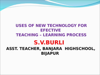 USES OF NEW TECHNOLOGY FOR
EFECTIVE
TEACHING – LEARNING PROCESS
S.V.BURLI
ASST. TEACHER, BANJARA HIGHSCHOOL,
BIJAPUR
 