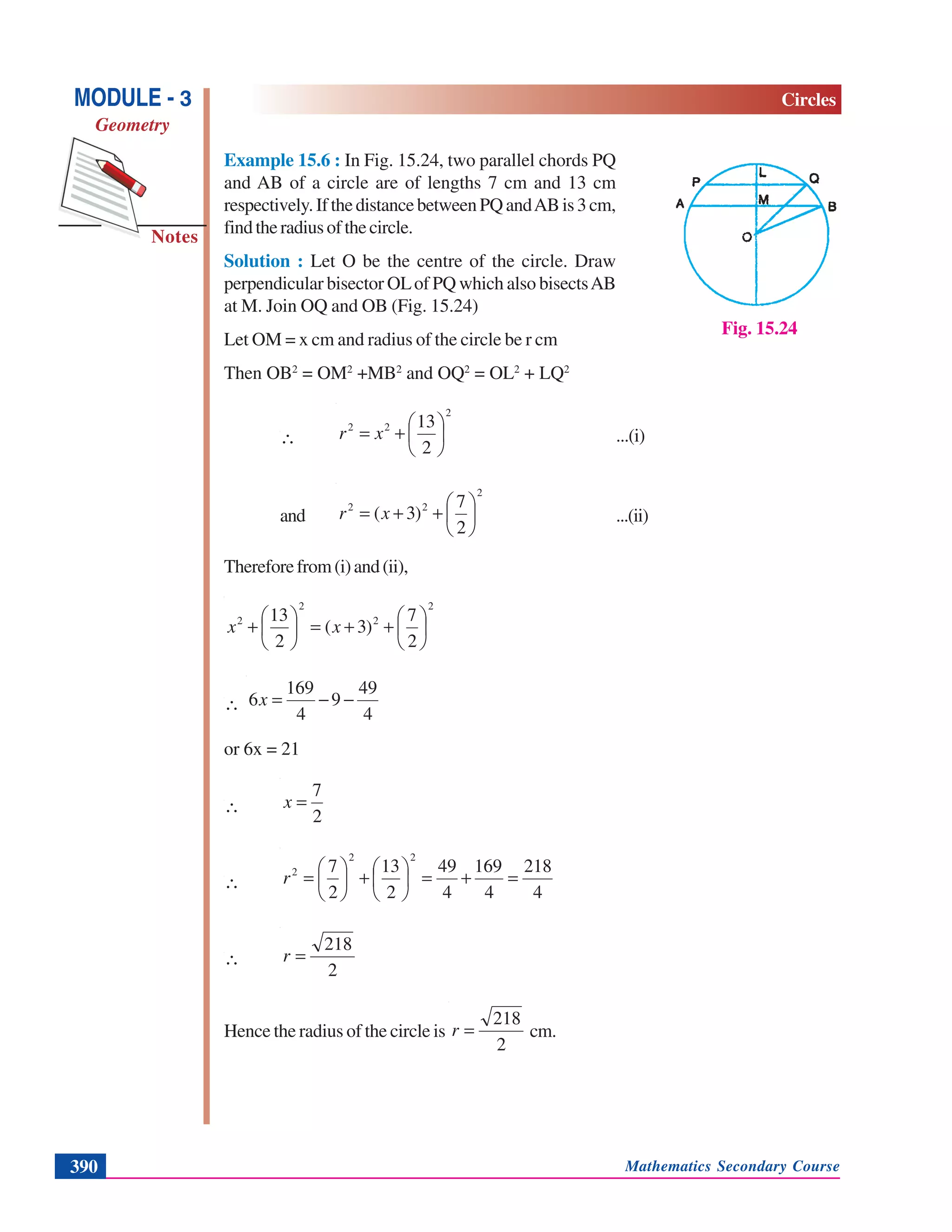 Mathematics Secondary Course390
Notes
MODULE - 3
Geometry
Circles
Example 15.6 : In Fig. 15.24, two parallel chords PQ
and AB of a circle are of lengths 7 cm and 13 cm
respectively.IfthedistancebetweenPQandABis3cm,
findtheradiusofthecircle.
Solution : Let O be the centre of the circle. Draw
perpendicular bisector OLof PQ which also bisectsAB
at M. Join OQ and OB (Fig. 15.24)
Let OM = x cm and radius of the circle be r cm
Then OB2
= OM2
+MB2
and OQ2
= OL2
+ LQ2
∴
2
22
2
13
⎟
⎠
⎞
⎜
⎝
⎛
+= xr ...(i)
and
2
22
2
7
)3( ⎟
⎠
⎞
⎜
⎝
⎛
++= xr ...(ii)
Thereforefrom(i)and(ii),
2
2
2
2
2
7
)3(
2
13
⎟
⎠
⎞
⎜
⎝
⎛
++=⎟
⎠
⎞
⎜
⎝
⎛
+ xx
∴
4
49
9
4
169
6 −−=x
or 6x = 21
∴
2
7
=x
∴
4
218
4
169
4
49
2
13
2
7
22
2
=+=⎟
⎠
⎞
⎜
⎝
⎛
+⎟
⎠
⎞
⎜
⎝
⎛
=r
∴
2
218
=r
Hence the radius of the circle is
2
218
=r cm.
Fig. 15.24
 